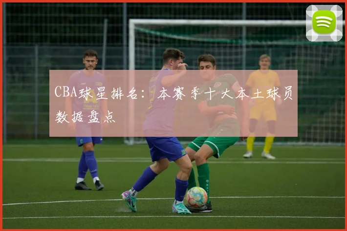 CBA球星排名:本赛季十大本土球员数据盘点