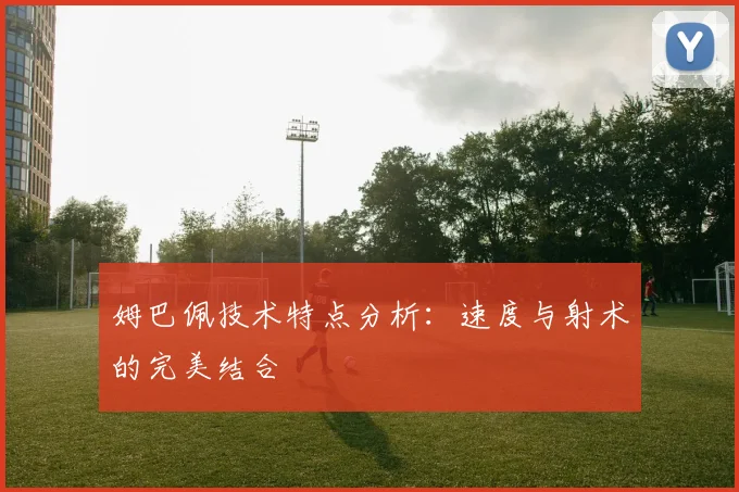 姆巴佩技术特点分析：速度与射术的完美结合
