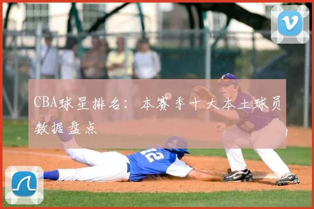 CBA球星排名:本赛季十大本土球员数据盘点