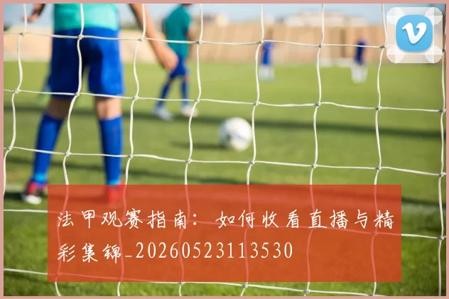 法甲观赛指南:如何收看直播与精彩集锦_20260523113530